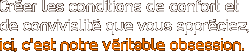 Cr�er les conditions de confort et de convivialit� que vous appr�ciez, ici, c’est notre v�ritable obsession.